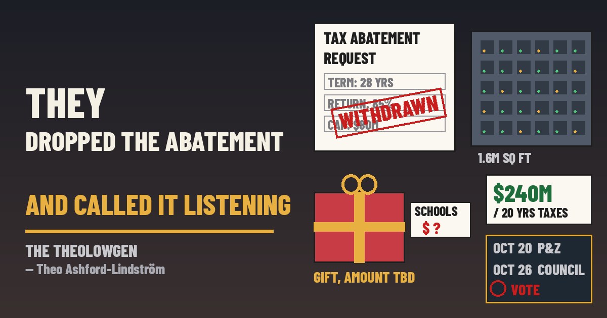 THEY DROPPED THE ABATEMENT AND CALLED IT LISTENING | Google withdraws its real-property tax-abatement request for a proposed 1.6-million-square-foot data center in Hermantown, Minn., after months of backlash over a 28-year deal returning most city taxes — the city now projects $240 million-plus in regional property taxes over 20 years and an unpriced “unparalleled gift” to the schools, as opponents say nothing changes; permit hearing Oct. 20, council vote Oct. 26