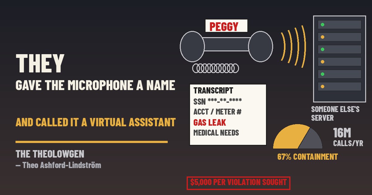 THEY GAVE THE MICROPHONE A NAME AND CALLED IT A VIRTUAL ASSISTANT | A proposed class action in Alameda County alleges PG&E, whose customer lines take about 16 million calls a year, answers them with “Peggy,” an AI agent running on vendor PolyAI’s platform that records and transcribes Social Security numbers, bank details and gas-leak reports without telling callers a second company is listening — while PolyAI’s own case study boasts of 35,000 labor hours saved and 67% “containment”